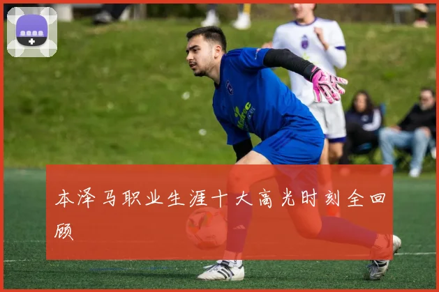 本泽马职业生涯十大高光时刻全回顾
