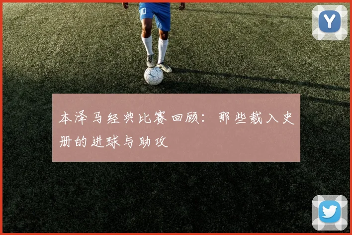 本泽马经典比赛回顾:那些载入史册的进球与助攻