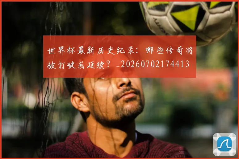 世界杯最新历史纪录:哪些传奇将被打破或延续?_20260702174413
