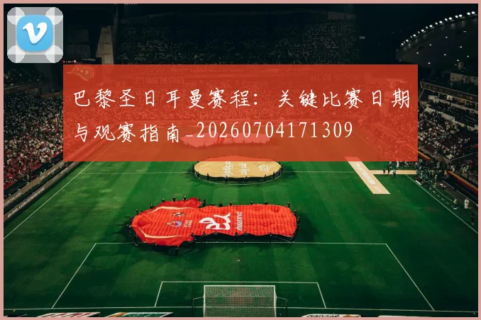 巴黎圣日耳曼赛程：关键比赛日期与观赛指南_20260704171309