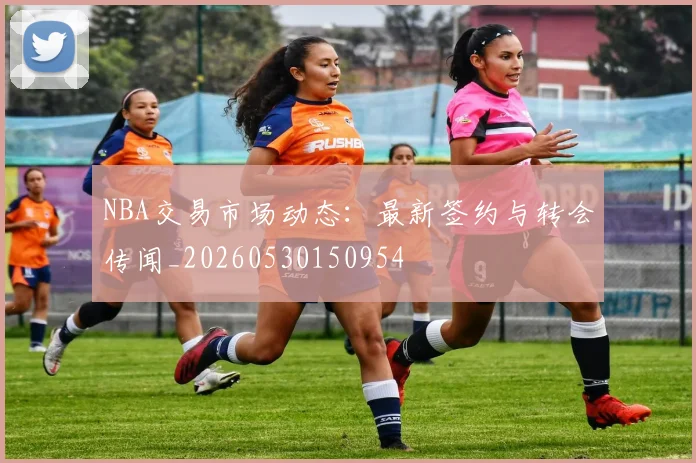 NBA交易市场动态：最新签约与转会传闻_20260530150954