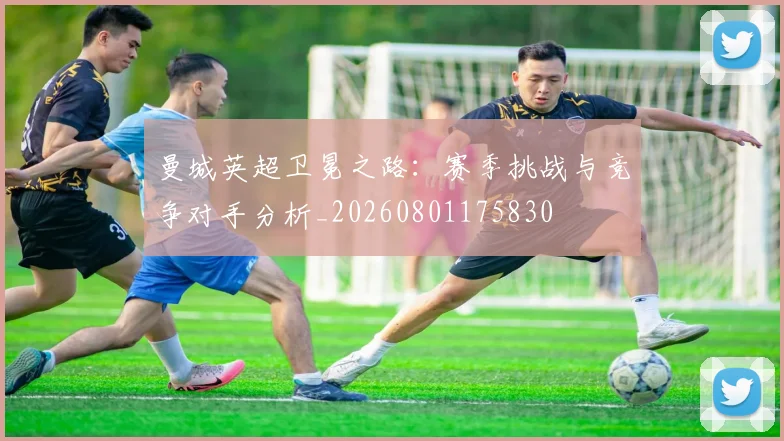 曼城英超卫冕之路：赛季挑战与竞争对手分析_20260801175830