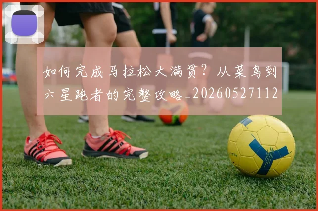 如何完成马拉松大满贯?从菜鸟到六星跑者的完整攻略_20260527112058_20260703230557