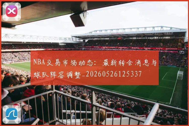 NBA交易市场动态：最新转会消息与球队阵容调整_20260526125337