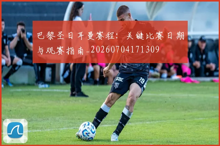 巴黎圣日耳曼赛程：关键比赛日期与观赛指南_20260704171309