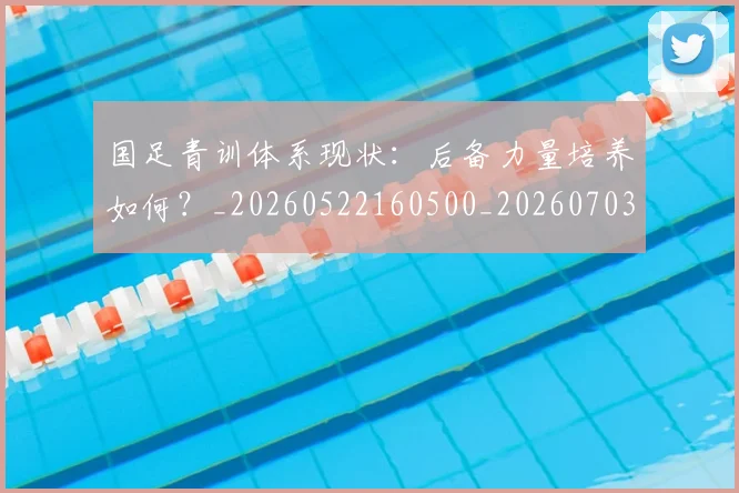 国足青训体系现状：后备力量培养如何？_20260522160500_20260703224543