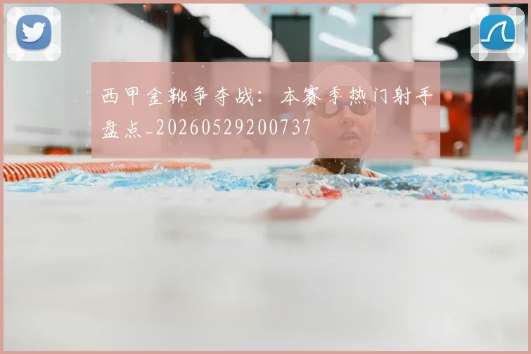 西甲金靴争夺战：本赛季热门射手盘点_20260529200737