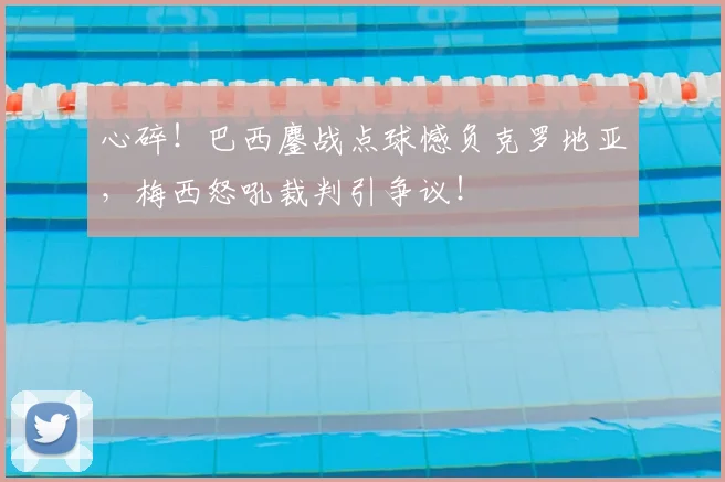 心碎!巴西鏖战点球憾负克罗地亚,梅西怒吼裁判引争议!