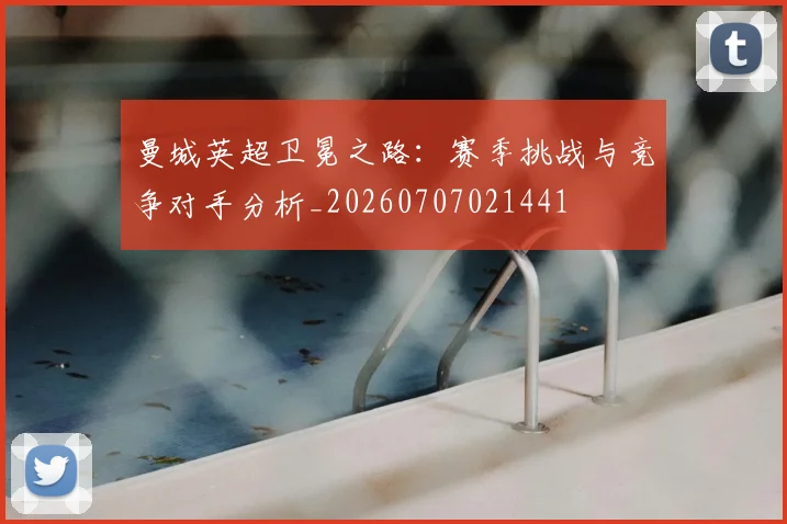 曼城英超卫冕之路：赛季挑战与竞争对手分析_20260707021441