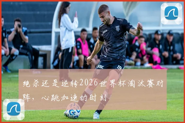 绝杀还是逆转2026世界杯淘汰赛对阵，心跳加速的时刻