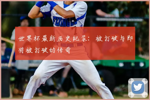 世界杯最新历史纪录：被打破与即将被打破的传奇