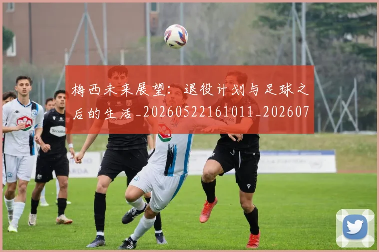 梅西未来展望：退役计划与足球之后的生活_20260522161011_20260731181844