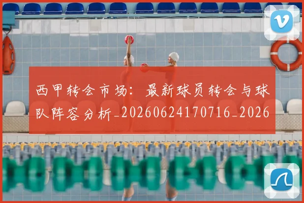 西甲转会市场：最新球员转会与球队阵容分析_20260624170716_20260710013008