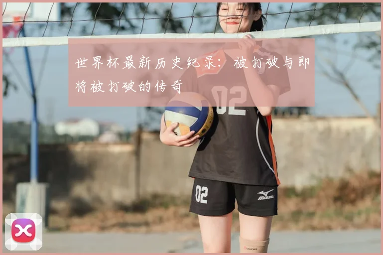 世界杯最新历史纪录：被打破与即将被打破的传奇