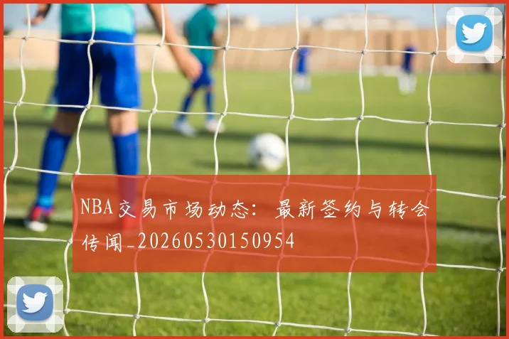 NBA交易市场动态：最新签约与转会传闻_20260530150954