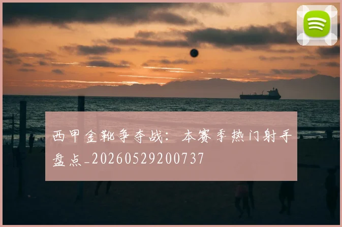 西甲金靴争夺战：本赛季热门射手盘点_20260529200737