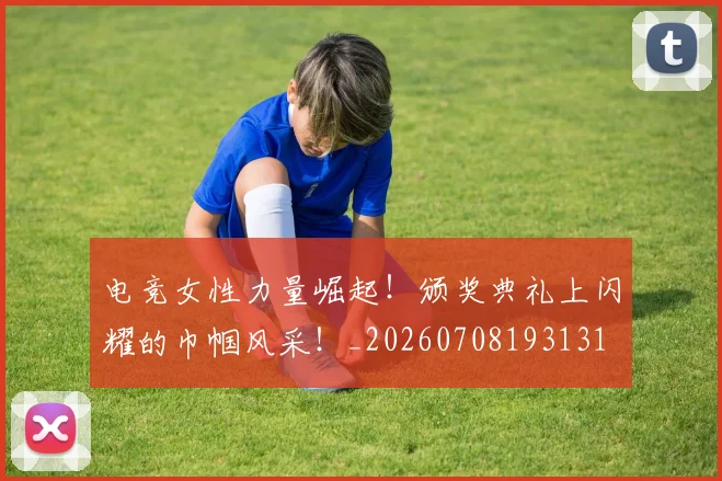 电竞女性力量崛起！颁奖典礼上闪耀的巾帼风采！_20260708193131