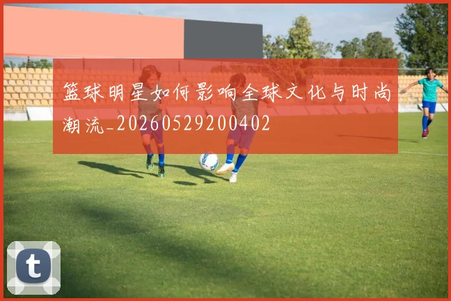 篮球明星如何影响全球文化与时尚潮流_20260529200402
