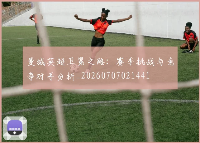曼城英超卫冕之路：赛季挑战与竞争对手分析_20260707021441