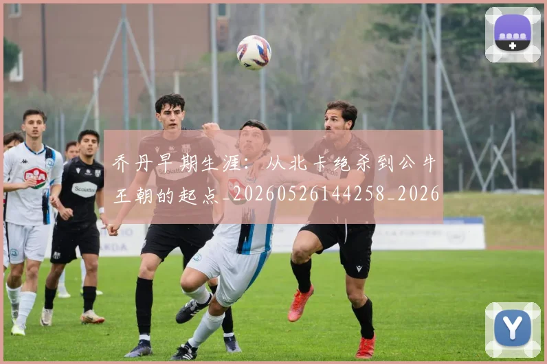 乔丹早期生涯:从北卡绝杀到公牛王朝的起点_20260526144258_20260703210245
